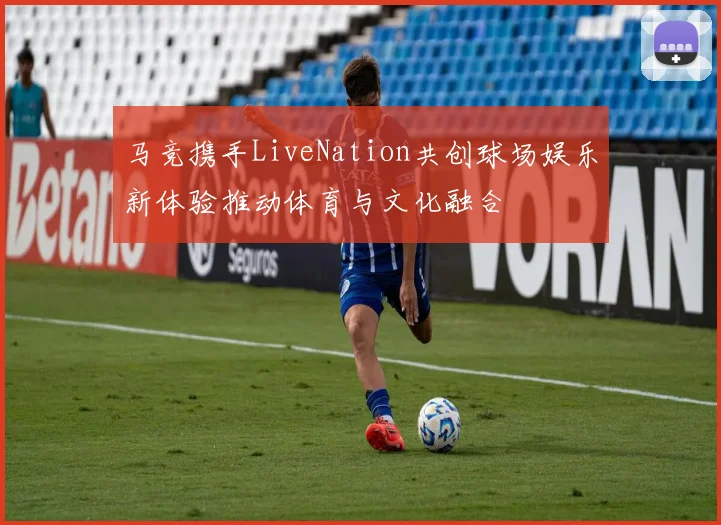 马竞携手LiveNation共创球场娱乐新体验推动体育与文化融合