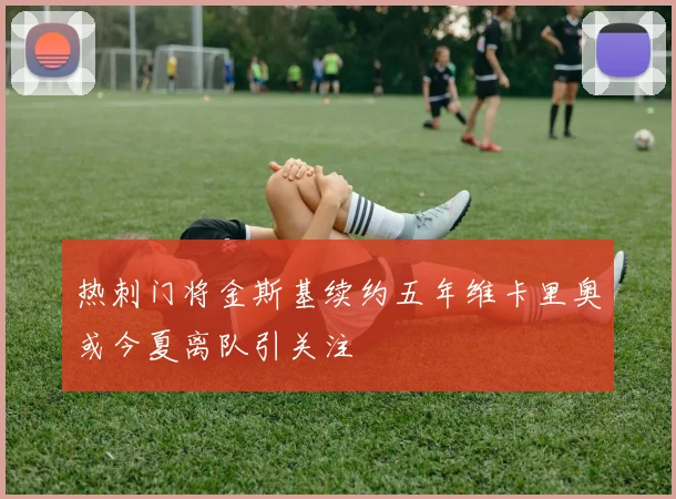 热刺门将金斯基续约五年维卡里奥或今夏离队引关注