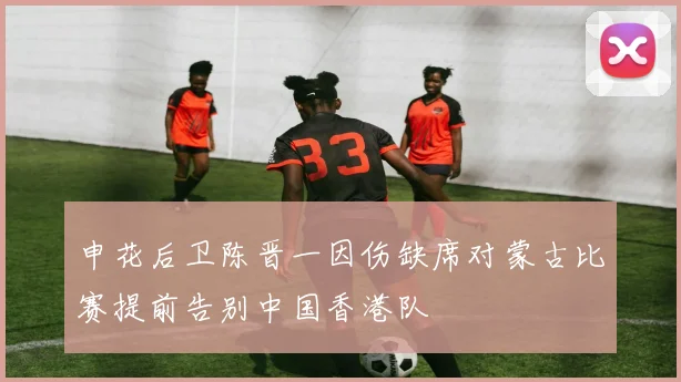 申花后卫陈晋一因伤缺席对蒙古比赛提前告别中国香港队