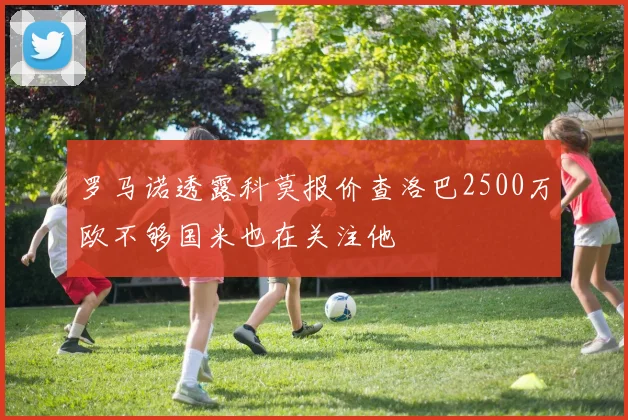 罗马诺透露科莫报价查洛巴2500万欧不够国米也在关注他