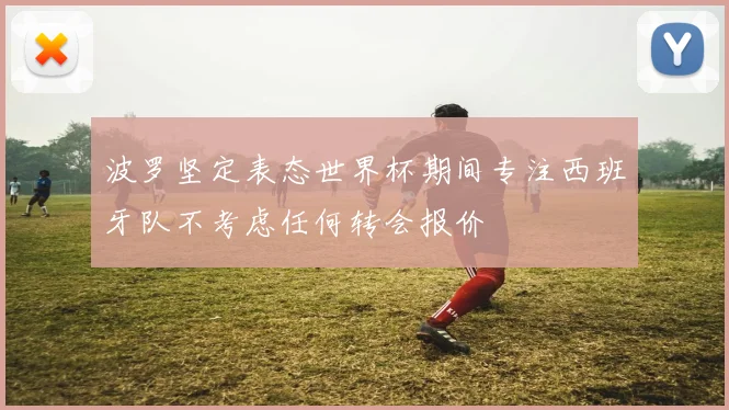 波罗坚定表态世界杯期间专注西班牙队不考虑任何转会报价