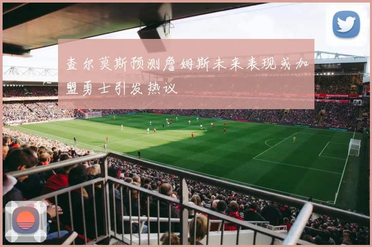 查尔莫斯预测詹姆斯未来表现或加盟勇士引发热议