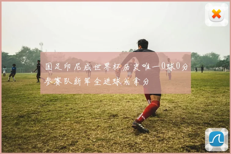 国足印尼成世界杯历史唯一0球0分参赛队新军全进球或拿分