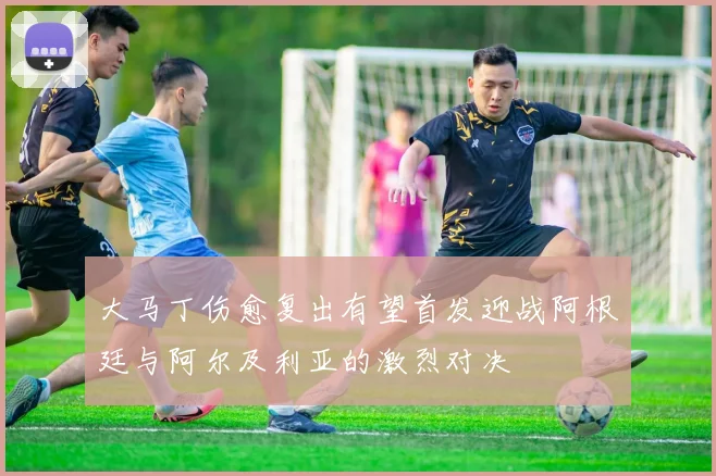 大马丁伤愈复出有望首发迎战阿根廷与阿尔及利亚的激烈对决