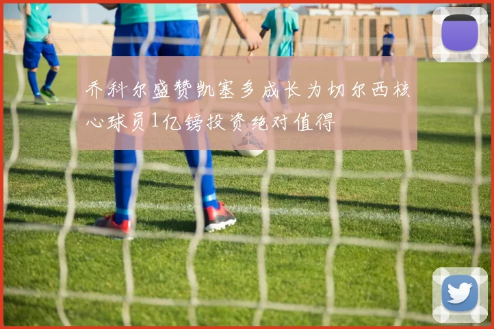 乔科尔盛赞凯塞多成长为切尔西核心球员1亿镑投资绝对值得