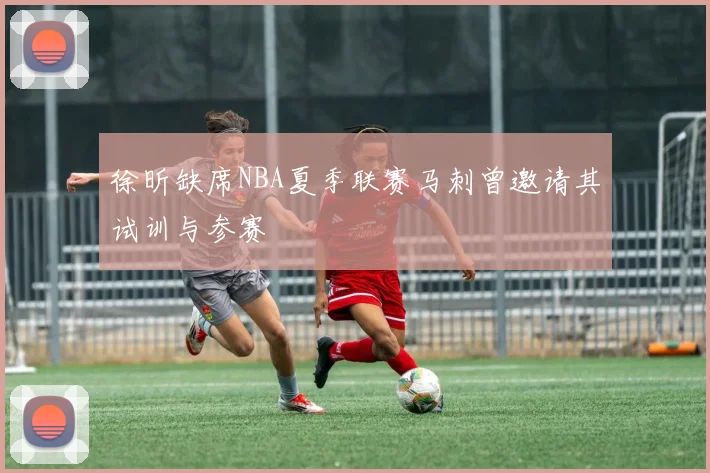 徐昕缺席NBA夏季联赛马刺曾邀请其试训与参赛