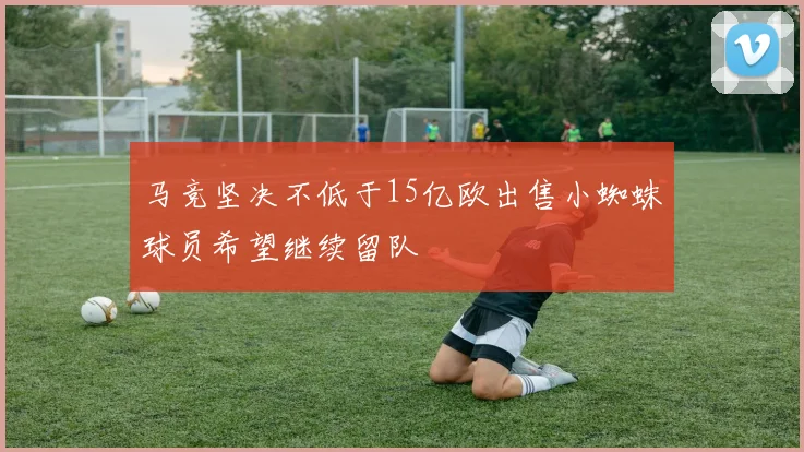 马竞坚决不低于15亿欧出售小蜘蛛球员希望继续留队