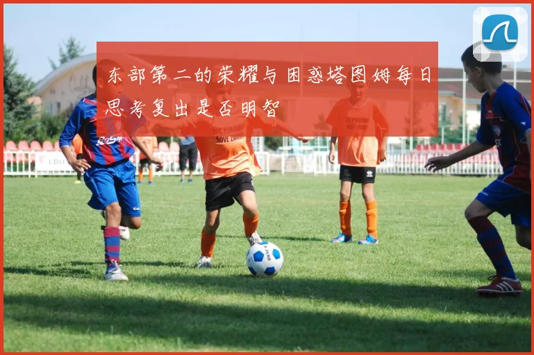 东部第二的荣耀与困惑塔图姆每日思考复出是否明智