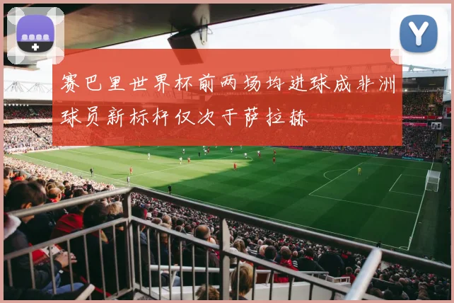 赛巴里世界杯前两场均进球成非洲球员新标杆仅次于萨拉赫