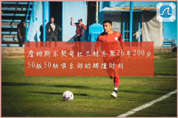 詹姆斯东契奇杜兰特齐聚26年200分50板50助俱乐部的辉煌时刻
