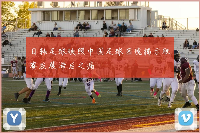 日韩足球映照中国足球困境揭示联赛发展滞后之痛