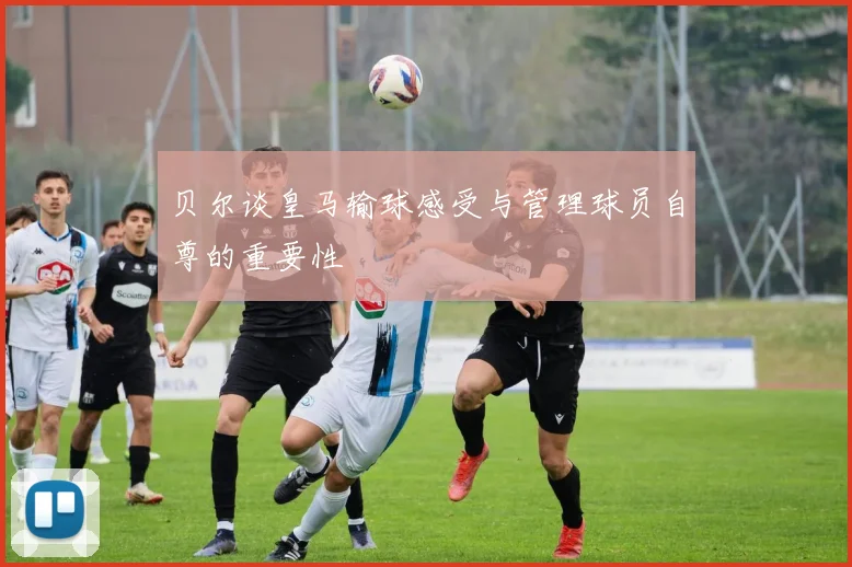 贝尔谈皇马输球感受与管理球员自尊的重要性
