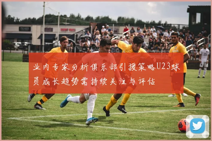 业内专家分析俱乐部引援策略U23球员成长趋势需持续关注与评估