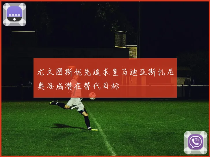 尤文图斯优先追求皇马迪亚斯扎尼奥洛成潜在替代目标